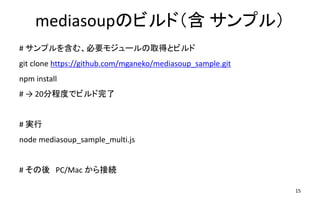 mediasoupのビルド（含 サンプル）
# サンプルを含む、必要モジュールの取得とビルド
git clone https://github.com/mganeko/mediasoup_sample.git
npm install
# → 20分程度でビルド完了
# 実行
node mediasoup_sample_multi.js
# その後 PC/Mac から接続
15
 