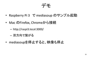 デモ
• Raspberry Pi 3 で mediasoup のサンプル起動
• Mac のFirefox, Chromeから接続
– http://raspi3.local:3000/
– 双方向で繋がる
• mediasoupを停止すると、映像も停止
16
 