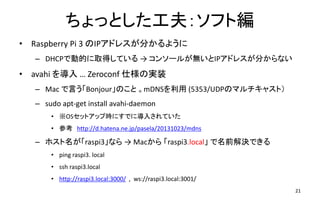 ちょっとした工夫：ソフト編
• Raspberry Pi 3 のIPアドレスが分かるように
– DHCPで動的に取得している → コンソールが無いとIPアドレスが分からない
• avahi を導入 … Zeroconf 仕様の実装
– Mac で言う「Bonjour」のこと 。mDNSを利用 (5353/UDPのマルチキャスト）
– sudo apt-get install avahi-daemon
• ※OSセットアップ時にすでに導入されていた
• 参考 http://d.hatena.ne.jp/pasela/20131023/mdns
– ホスト名が「raspi3」なら → Macから 「raspi3.local」 で名前解決できる
• ping raspi3. local
• ssh raspi3.local
• http://raspi3.local:3000/ , ws://raspi3.local:3001/
21
 
