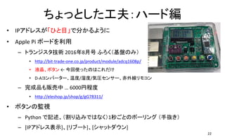 ちょっとした工夫：ハード編
• IPアドレスが「ひと目」で分かるように
• Apple Pi ボードを利用
– トランジスタ技術 2016年8月号 ふろく（基盤のみ）
• http://bit-trade-one.co.jp/product/module/adcq1608p/
• 液晶、ボタン ← 今回使ったのはこれだけ
• D-Aコンバーター、温度/湿度/気圧センサー、赤外線リモコン
– 完成品も販売中 … 6000円程度
• http://eleshop.jp/shop/g/gG78311/
• ボタンの監視
– Python で記述、（割り込みではなく）1秒ごとのポーリング （手抜き）
– [IPアドレス表示]、[リブート]、[シャットダウン]
22
 