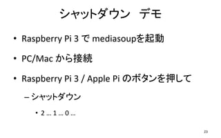 シャットダウン デモ
• Raspberry Pi 3 で mediasoupを起動
• PC/Mac から接続
• Raspberry Pi 3 / Apple Pi のボタンを押して
– シャットダウン
• 2 … 1 … 0 …
23
 