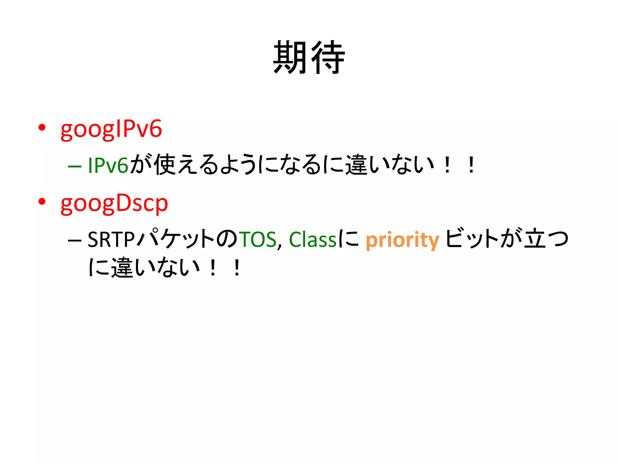 期待 
• googIPv6 
– IPv6が使えるようになるに違いない！！ 
• googDscp 
– SRTPパケットのTOS, Classにpriority ビットが立つ 
に違いない！！ 
 