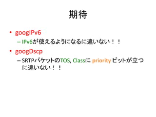 期待 
• googIPv6 
– IPv6が使えるようになるに違いない！！ 
• googDscp 
– SRTPパケットのTOS, Classにpriority ビットが立つ 
に違いない！！ 
 