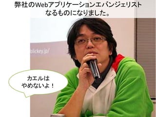 弊社のWebアプリケーションエバンジェリスト 
なるものになりました。 
カエルは 
やめないよ！ 
 