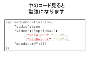 中のコード見ると 
勉強になります 
var mediaConstraints={ 
"audio":true, 
"video":{"optional": 
[{"minWidth":"1280"}, 
{"minHeight":"720"}], 
"mandatory":{}} 
}; 
 
