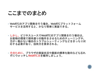  WebRTCのアプリ開発を行う場合、WebRTCプラットフォーム
サービスを活用すると、かなり簡単に実装できる。
 しかし、ビジネスユースでWebRTCのアプリ開発を行う場合は、
お客様の環境で期待通りの動作をさせるためのチューニングや、
万が一動かない場合のトラブルシューティングなどをきっちり対
応する必要があり、技術力を要求される。
 そのために、ブラウザの実装状況や最新の標準化動向なども忘れ
ずにウォッチしWebRTC力を維持しましょう。
 