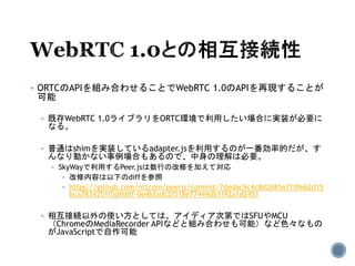  ORTCのAPIを組み合わせることでWebRTC 1.0のAPIを再現することが
可能
 既存WebRTC 1.0ライブラリをORTC環境で利用したい場合に実装が必要に
なる。
 普通はshimを実装しているadapter.jsを利用するのが一番効率的だが、す
んなり動かない事例場合もあるので、中身の理解は必要。
 SkyWayで利用するPeer.jsは数行の改修を加えて対応
 改修内容は以下のdiffを参照
 https://github.com/nttcom/peerjs/commit/7dedac9c4c8d2681e710f662d15
bca7834251f5d#diff-0e4bfadc2f518e77444db1f92a1d2451
 相互接続以外の使い方としては、アイディア次第ではSFUやMCU
（ChromeのMediaRecorder APIなどと組み合わせも可能）など色々なもの
がJavaScriptで自作可能
 