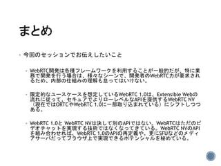  今回のセッションでお伝えしたいこと
 WebRTC開発は各種フレームワークを利用することが一般的だが、特に業
務で開発を行う場合は、様々なシーンで、開発者のWebRTC力が要求され
るため、内部の仕組みの理解も怠ってはいけない。
 限定的なユースケースを想定しているWebRTC 1.0は、Extensible Webの
流れに従って、セキュアでよりローレベルなAPIを提供するWebRTC NV
（現在ではORTCやWebRTC 1.0に一部取り込まれている）にシフトしつつ
ある。
 WebRTC 1.0と WebRTC NVは決して別のAPIではない。WebRTCはただのビ
デオチャットを実現する技術ではなくなってきている。WebRTC NVのAPI
を組み合わせれば、WebRTC 1.0のAPIの再定義や、更にSFUなどのメディ
アサーバだってブラウザ上で実現できるポテンシャルを秘めている。
 