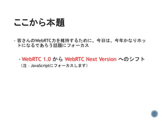  皆さんのWebRTC力を維持するために、今日は、今年かなりホッ
トになるであろう話題にフォーカス
 WebRTC 1.0 から WebRTC Next Version へのシフト
（注：JavaScriptにフォーカスします）
 