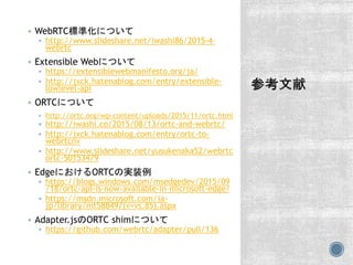  WebRTC標準化について
 http://www.slideshare.net/iwashi86/2015-4-
webrtc
 Extensible Webについて
 https://extensiblewebmanifesto.org/ja/
 http://jxck.hatenablog.com/entry/extensible-
lowlevel-api
 ORTCについて
 http://ortc.org/wp-content/uploads/2015/11/ortc.html
 http://iwashi.co/2015/08/13/ortc-and-webrtc/
 http://jxck.hatenablog.com/entry/ortc-to-
webrtcnv
 http://www.slideshare.net/yusukenaka52/webrtc
ortc-50153479
 EdgeにおけるORTCの実装例
 https://blogs.windows.com/msedgedev/2015/09
/18/ortc-api-is-now-available-in-microsoft-edge/
 https://msdn.microsoft.com/ja-
jp/library/mt588497(v=vs.85).aspx
 Adapter.jsのORTC shimについて
 https://github.com/webrtc/adapter/pull/136
 