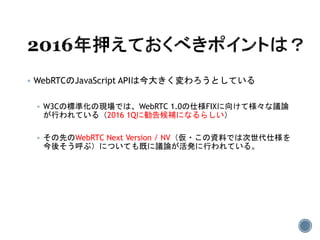 WebRTCのJavaScript APIは今大きく変わろうとしている
 W3Cの標準化の現場では、WebRTC 1.0の仕様FIXに向けて様々な議論
が行われている（2016 1Qに勧告候補になるらしい）
 その先のWebRTC Next Version / NV（仮・この資料では次世代仕様を
今後そう呼ぶ）についても既に議論が活発に行われている。
 