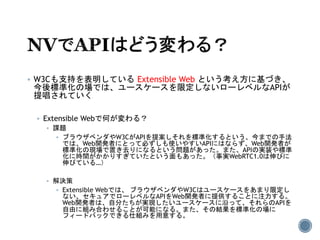  W3Cも支持を表明している Extensible Web という考え方に基づき、
今後標準化の場では、ユースケースを限定しないローレベルなAPIが
提唱されていく
 Extensible Webで何が変わる？
 課題
 ブラウザベンダやW3CがAPIを提案しそれを標準化するという、今までの手法
では、Web開発者にとって必ずしも使いやすいAPIにはならず、Web開発者が
標準化の現場で置き去りになるという問題があった。また、APIの実装や標準
化に時間がかかりすぎていたという面もあった。（事実WebRTC1.0は伸びに
伸びている…）
 解決策
 Extensible Webでは、 ブラウザベンダやW3Cはユースケースをあまり限定し
ない、セキュアでローレベルなAPIをWeb開発者に提供することに注力する。
Web開発者は、自分たちが実現したいユースケースに沿って、それらのAPIを
自由に組み合わせることが可能になる。また、その結果を標準化の場に
フィードバックできる仕組みを用意する。
 
