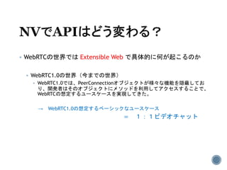 WebRTCの世界では Extensible Web で具体的に何が起こるのか
 WebRTC1.0の世界（今までの世界）
 WebRTC1.0では、PeerConnectionオブジェクトが様々な機能を隠蔽してお
り、開発者はそのオブジェクトにメソッドを利用してアクセスすることで、
WebRTCの想定するユースケースを実現してきた。
→ WebRTC1.0の想定するベーシックなユースケース
＝ １：１ビデオチャット
 