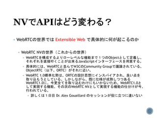  WebRTCの世界では Extensible Web で具体的に何が起こるのか
 WebRTC NVの世界（これからの世界）
 WebRTCを構成するよりローレベルな機能まで１つのObjectとして定義し、
それぞれを直接叩くことが出来るJavaScriptインターフェースを用意する。
 具体的には、WebRTCと並んでW3CのCommunity Groupで議論されている、
ObjectRTC（以下、ORTC）がそれに近い。
 WebRTC 1.0標準化勢は、ORTCの設計思想にインスパイアされ、良い点を
取り込もうとしている。しかしながら、既に仕様が成熟しつつある
WebRTC1.0に、今更全てを取り込むわけにもいかないため、WebRTC1.0と
して実現する機能、その次のWebRTC NVとして実現する機能の仕分けが今、
行われている。
 詳しくは１日目 Dr. Alex Gouaillard のセッションが役に立つに違いない
 