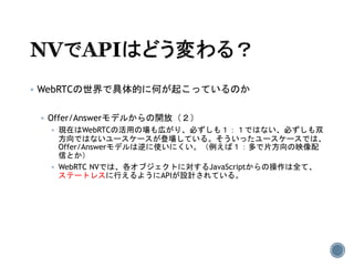  WebRTCの世界で具体的に何が起こっているのか
 Offer/Answerモデルからの開放（２）
 現在はWebRTCの活用の場も広がり、必ずしも１：１ではない、必ずしも双
方向ではないユースケースが登場している。そういったユースケースでは、
Offer/Answerモデルは逆に使いにくい。（例えば１：多で片方向の映像配
信とか）
 WebRTC NVでは、各オブジェクトに対するJavaScriptからの操作は全て、
ステートレスに行えるようにAPIが設計されている。
 