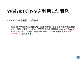  WebRTC NVを利用した開発例
 WebRTC NVはまだ仕様書もなく実装されているブラウザも存在しない
が、一番近い実装としては、ORTCとそれを実装したMicrosoft Edgeが
相当する。今回はEdgeに実装されたORTCのコードを解説する処理
シーケンスを解説する。
 