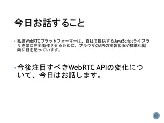  私達WebRTCプラットフォーマーは、自社で提供するJavaScriptライブラ
リを常に完全動作させるために、ブラウザのAPIの実装状況や標準化動
向に目を配っています。
今後注目すべきWebRTC APIの変化につ
いて、今日はお話します。
 