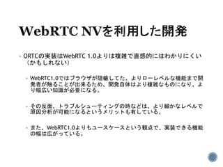  ORTCの実装はWebRTC 1.0よりは複雑で直感的にはわかりにくい
（かもしれない）
 WebRTC1.0ではブラウザが隠蔽してた、よりローレベルな機能まで開
発者が触ることが出来るため、開発自体はより複雑なものになり、よ
り幅広い知識が必要になる。
 その反面、トラブルシューティングの時などは、より細かなレベルで
原因分析が可能になるというメリットも有している。
 また、WebRTC1.0よりもユースケースという観点で、実装できる機能
の幅は広がっている。
 
