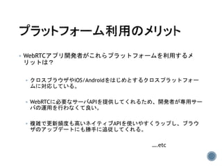  WebRTCアプリ開発者がこれらプラットフォームを利用するメ
リットは？
 クロスブラウザやiOS/Androidをはじめとするクロスプラットフォー
ムに対応している。
 WebRTCに必要なサーバAPIを提供してくれるため、開発者が専用サー
バの運用を行わなくて良い。
 複雑で更新頻度も高いネイティブAPIを使いやすくラップし、ブラウ
ザのアップデートにも勝手に追従してくれる。
….etc
 