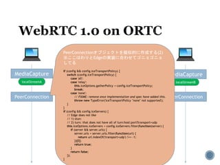 MediaCapture MediaCapture
localStreamA localStreamB
PeerConnection PeerConnection
PeerConnectionオブジェクトを擬似的に作成する(2)
※ここはわりとEdgeの実装に合わせてゴニョゴニョ
してる
if (config && config.iceTransportPolicy) {
switch (config.iceTransportPolicy) {
case 'all':
case 'relay':
this.iceOptions.gatherPolicy = config.iceTransportPolicy;
break;
case 'none':
// FIXME: remove once implementation and spec have added this.
throw new TypeError('iceTransportPolicy "none" not supported');
}
}
if (config && config.iceServers) {
// Edge does not like
// 1) stun:
// 2) turn: that does not have all of turn:host:port?transport=udp
this.iceOptions.iceServers = config.iceServers.filter(function(server) {
if (server && server.urls) {
server.urls = server.urls.filter(function(url) {
return url.indexOf('transport=udp') !== -1;
})[0];
return true;
}
return false;
});
}
 
