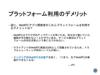  逆に、WebRTCアプリ開発者がこれらプラットフォームを利用す
るデメリットは？
 WebRTCはブラウザのアップデートが早いため、昨日まで動いていた
機能が今日動かない！とかザラにある。サービス復旧はプラット
フォームの対応次第という事になりかねない。
 クライアントのWebRTC実装はSDKとして隠蔽されているため、トラ
ブルシューティング時のハードルが高い。
 エンジニアのWebRTC力の低下を招く。（つまり、生でWebRTCの実
装ができなくなる）
….etc
 