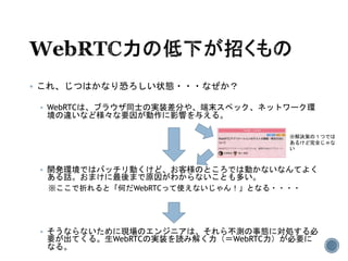  これ、じつはかなり恐ろしい状態・・・なぜか？
 WebRTCは、ブラウザ同士の実装差分や、端末スペック、ネットワーク環
境の違いなど様々な要因が動作に影響を与える。
 開発環境ではバッチリ動くけど、お客様のところでは動かないなんてよく
ある話。おまけに最後まで原因がわからないことも多い。
※ここで折れると「何だWebRTCって使えないじゃん！」となる・・・・
 そうならないために現場のエンジニアは、それら不測の事態に対処する必
要が出てくる。生WebRTCの実装を読み解く力（＝WebRTC力）が必要に
なる。
※解決策の１つでは
あるけど完全じゃな
い
 