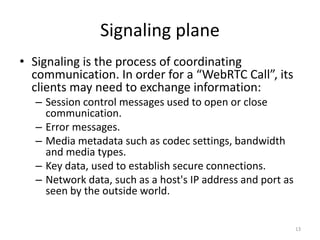 Signaling plane
• Signaling is the process of coordinating
communication. In order for a “WebRTC Call”, its
clients may need to exchange information:
– Session control messages used to open or close
communication.
– Error messages.
– Media metadata such as codec settings, bandwidth
and media types.
– Key data, used to establish secure connections.
– Network data, such as a host's IP address and port as
seen by the outside world.
13
 