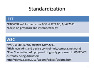 Standardization
7
IETF
*RTCWEB WG formed after BOF at IETF 80, April 2011
*Focus on protocols and interoperability.
W3C
*W3C WEBRTC WG created May 2011
*High level APIs and device control (mic, camera, network)
*PeerConnection API proposal originally proposed in WHATWG
currently being discussed:
http://dev.w3.org/2011/webrtc/editor/webrtc.html
 