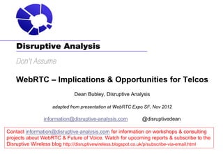 WebRTC – Implications & Opportunities for Telcos
                              Dean Bubley, Disruptive Analysis

                    adapted from presentation at WebRTC Expo SF, Nov 2012

                information@disruptive-analysis.com          @disruptivedean

Contact information@disruptive-analysis.com for information on workshops & consulting
projects about WebRTC & Future of Voice. Watch for upcoming reports & subscribe to the
Disruptive Wireless blog http://disruptivewireless.blogspot.co.uk/p/subscribe-via-email.html
 