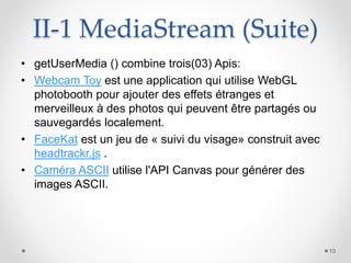 II-1 MediaStream (Suite)
• getUserMedia () combine trois(03) Apis:
• Webcam Toy est une application qui utilise WebGL
photobooth pour ajouter des effets étranges et
merveilleux à des photos qui peuvent être partagés ou
sauvegardés localement.
• FaceKat est un jeu de « suivi du visage» construit avec
headtrackr.js .
• Caméra ASCII utilise l'API Canvas pour générer des
images ASCII.
10
 