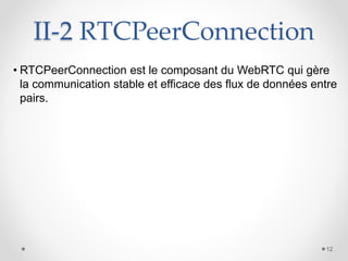 II-2 RTCPeerConnection
• RTCPeerConnection est le composant du WebRTC qui gère
la communication stable et efficace des flux de données entre
pairs.
12
 