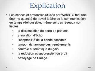 Explication
• Les codecs et protocoles utilisés par WebRTC font une
énorme quantité de travail à faire de la communication
en temps réel possible, même sur des réseaux non
fiables:
• la dissimulation de perte de paquets
• annulation d'écho
• l'adaptabilité de la bande passante
• tampon dynamique des tremblements
• contrôle automatique du gain
• la réduction et suppression du bruit
• nettoyage de l’image.
14
 