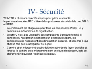 IV- Sécurité
WebRTC a plusieurs caractéristiques pour gérer le securité:
Implémentations WebRTC utilisent des protocoles sécurisés tels que DTLS
et SRTP .
• Le chiffrement est obligatoire pour tous les composants WebRTC, y
compris les mécanismes de signalisation.
• WebRTC n'est pas un plugin: ses composants s'exécutent dans le
sandbox du navigateur et non dans un processus séparé, les
composants ne nécessitent pas d'installation séparée, et sont mis à jour
chaque fois que le navigateur est à jour.
• Caméra et un microphone accès doit être accordé de façon explicite et,
lorsque la caméra ou le microphone sont en cours d'exécution, cela est
clairement indiqué par l'interface utilisateur.
19
 