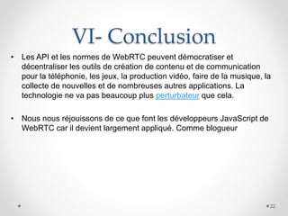 VI- Conclusion
• Les API et les normes de WebRTC peuvent démocratiser et
décentraliser les outils de création de contenu et de communication
pour la téléphonie, les jeux, la production vidéo, faire de la musique, la
collecte de nouvelles et de nombreuses autres applications. La
technologie ne va pas beaucoup plus perturbateur que cela.
• Nous nous réjouissons de ce que font les développeurs JavaScript de
WebRTC car il devient largement appliqué. Comme blogueur
22
 
