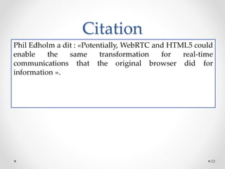 Citation
Phil Edholm a dit : «Potentially, WebRTC and HTML5 could
enable the same transformation for real-time
communications that the original browser did for
information ».
23
 