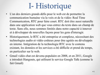 I- Historique
• L'un des derniers grands défis pour le web est de permettre la
communication humaine via la voix et de la vidéo: Real Time
Communication, RTC pour faire court. RTC doit être aussi naturelle
dans une application web que vous entrez du texte dans un champ de
texte. Sans elle, nous sommes limités dans notre capacité à innover
et à développer de nouvelles façons pour les gens d'interagir.
• Historiquement, le RTC a été entreprise et complexe, nécessitant des
technologies audio et vidéo coûteux pour être agréés ou développés
en interne. Intégration de la technologie RTC avec le contenu
existant, les données et les services a été difficile et prend du temps,
en particulier sur le web.
• Gmail vidéo chat est devenu populaire en 2008, et en 2011, Google
a introduit Hangouts, qui utilisent le service Google Talk (comme le
fait Gmail)
5
 