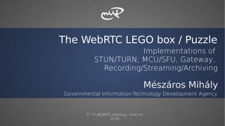 The WebRTC LEGO box / Puzzle
Implementations of
STUN/TURN, MCU/SFU, Gateway,
Recording/Streaming/Archiving
Mészáros Mihály
Governmental Information-Technology Development Agency
5th
TF-WEBRTC meeting - Helsinki
2016
 