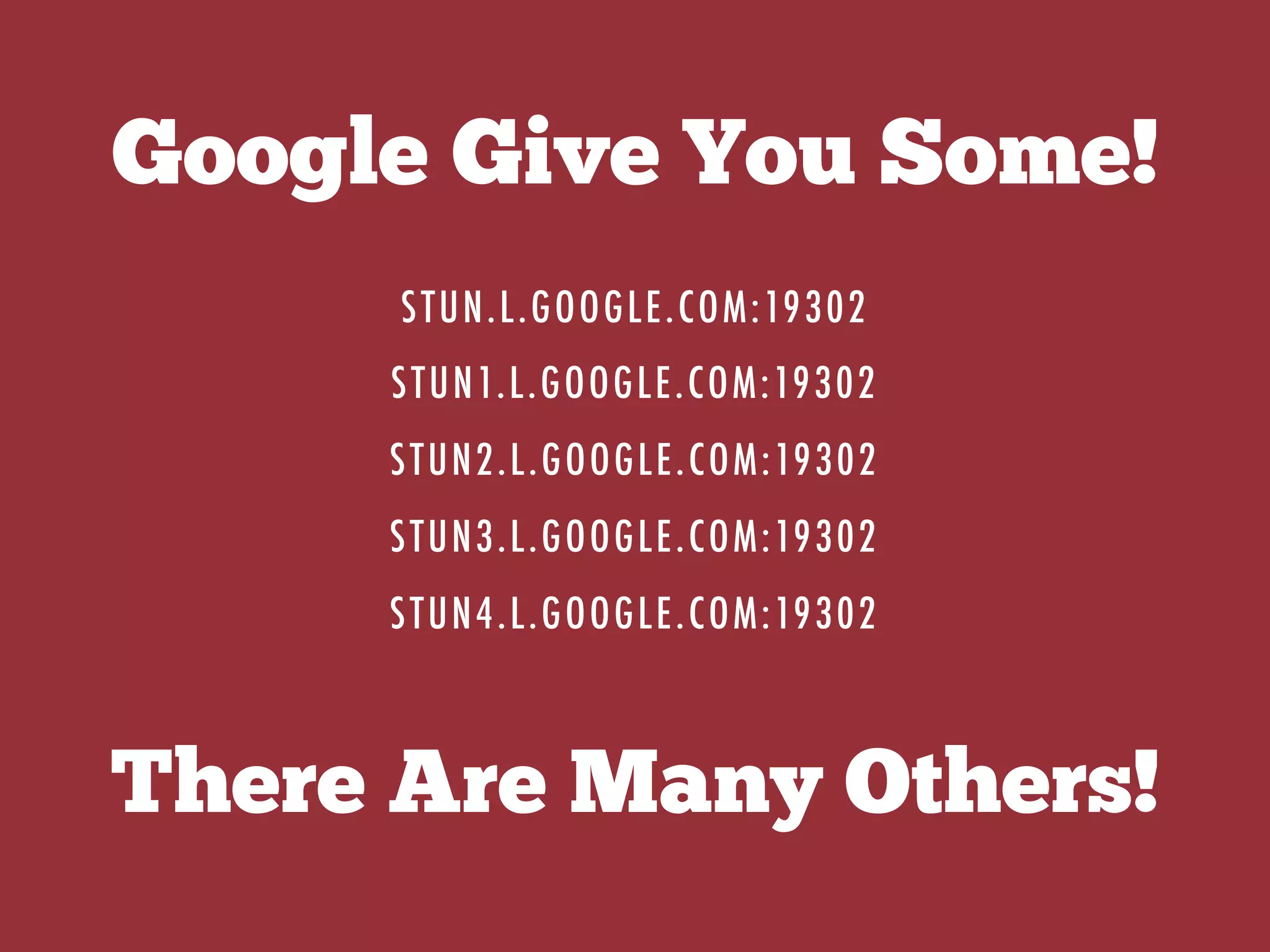 Google Give You Some!
STUN.L.GOOGLE.COM:19302
STUN1.L.GOOGLE.COM:19302
STUN2.L.GOOGLE.COM:19302
STUN3.L.GOOGLE.COM:19302
STUN4.L.GOOGLE.COM:19302
There Are Many Others!
 
