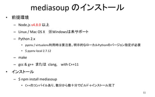 mediasoup Υ󥹥ȩ`
? ǰh
C Node.js v4.8.0 
C Linux / Mac OS X Windowsδݩ`
C Python 2.x
? pyenv / virtualenvÕrҪע⡣ʾĤʥ`PythonΥЩ`ָҪ
? $ pyenv local 2.7.12
C make
C gcc & g++ ޤ clang, with C++11
? 󥹥ȩ`
C $ npm install mediasoup
? C++Υѥ뤢ꡢ֤ʮ֤ǥӥɡ󥹥ȩ`
11
 