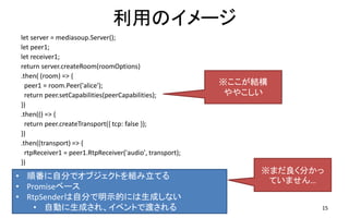 äΥ`
let server = mediasoup.Server();
let peer1;
let receiver1;
return server.createRoom(roomOptions)
.then( (room) => {
peer1 = room.Peer('alice');
return peer.setCapabilities(peerCapabilities);
})
.then(() => {
return peer.createTransport({ tcp: false });
})
.then((transport) => {
rtpReceiver1 = peer1.RtpReceiver('audio', transport);
})
15
? 혷Է֤ǥ֥ȤMƤ
? Promise٩`
? RtpSenderԷ֤ʾĤˤɤʤ
? ԄӤɤ졢٥ȤǶɤ
ޤ֤
Ƥޤ
Y
䤳
 