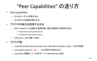 Peer Capabilities ͤ귽
? Peer Capabilities
C ɤʥ`ǥåʹ뤫
C ɤRTCPʹ뤫
? ֥饦ȡä뷽
C ORTC, WebRTC 1.0 ˘ʤȡÿܡFڤΌgװǤȡäǤʤ
? RTCRtpSender.getCapabilities(kind),
? RTCRtpReceiver.getCapabilities(kind)
C SDP˕Ƥ
? ֥饦
C createOffer({ offerToReceiveAudio: false, offerToReceiveVideo: false}) SDPȡ
C setLocalDescription() ʤ  P2PԇФʼޤʤ
C Capabilities ȤơSDP򥵩`Щ`(MediaSoup)ͤ
21
 