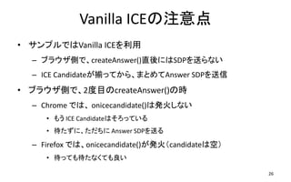 Vanilla ICEע
? ץǤVanilla ICE
C ֥饦ȤǡcreateAnswer()ֱˤSDPͤʤ
C ICE CandidateBäƤ顢ޤȤAnswer SDP
? ֥饦Ȥǡ2ĿcreateAnswer()Εr
C Chrome Ǥϡ onicecandidate()ϰk𤷤ʤ
? ⤦ ICE CandidateϤäƤ
? ˡ Answer SDPͤ
C Firefox Ǥϡonicecandidate()kcandidateϿգ
? äƤʤƤ
26
 