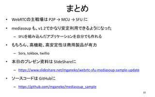 ޤȤ
? WebRTC P2P  MCU  SFU/MCUʹ֤
? mediasoup ⡢v1.2Ǥʤ갲äǤ褦ˤʤä
C SFUMzץꥱ`Է֤Ǥ
? 󡢸ߙCܡ߰ԤuƷ Sora, tokbox, twillio
? դΥץ쥼YϤ ݺߣShare
C /mganeko/webrtc-sfu-mediasoup-sample-update
C English: https://speakerdeck.com/mganeko/playing-with-oss-webrtc-sfu-meidasoup-update-for-v1-dot-2
? ``ɤ GitHub
C https://github.com/mganeko/mediasoup_sample
33
 