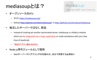 mediasoupȤϣ
? `ץ󥽩`SFU
C  https://mediasoup.org/
C GitHub https://github.com/ibc/mediasoup/  https://github.com/versatica/mediasoup
? `Щ`ǤϤʤƷ
C Instead of creating yet another opinionated server, mediasoup is a Node.js module
which can be integrated into a larger application or made standalone with just a few
lines of JavaScript.
C Υץ˽Mz롹
? Node.jså⥸`Ȥṩ
C Web`Щ`䥷ʥ󥰤˽MߤϡԷ֤⤹Ҫ
8
 