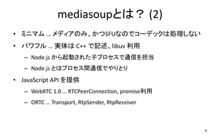 mediasoupȤϣ (2)
? ߥ˥ޥ  ǥΤߡSFUʤΤǥ`ǥåτIʤ
? ѥե  g C++ ӛlibuv 
C Node.js Ӥ줿ӥץͨŤ򵣵
C Node.js ȤϥץgͨŤǤȤ
? JavaScript API ṩ
C WebRTC 1.0  RTCPeerConnection, promise
C ORTC  Transport, RtpSender, RtpReceiver
9
 