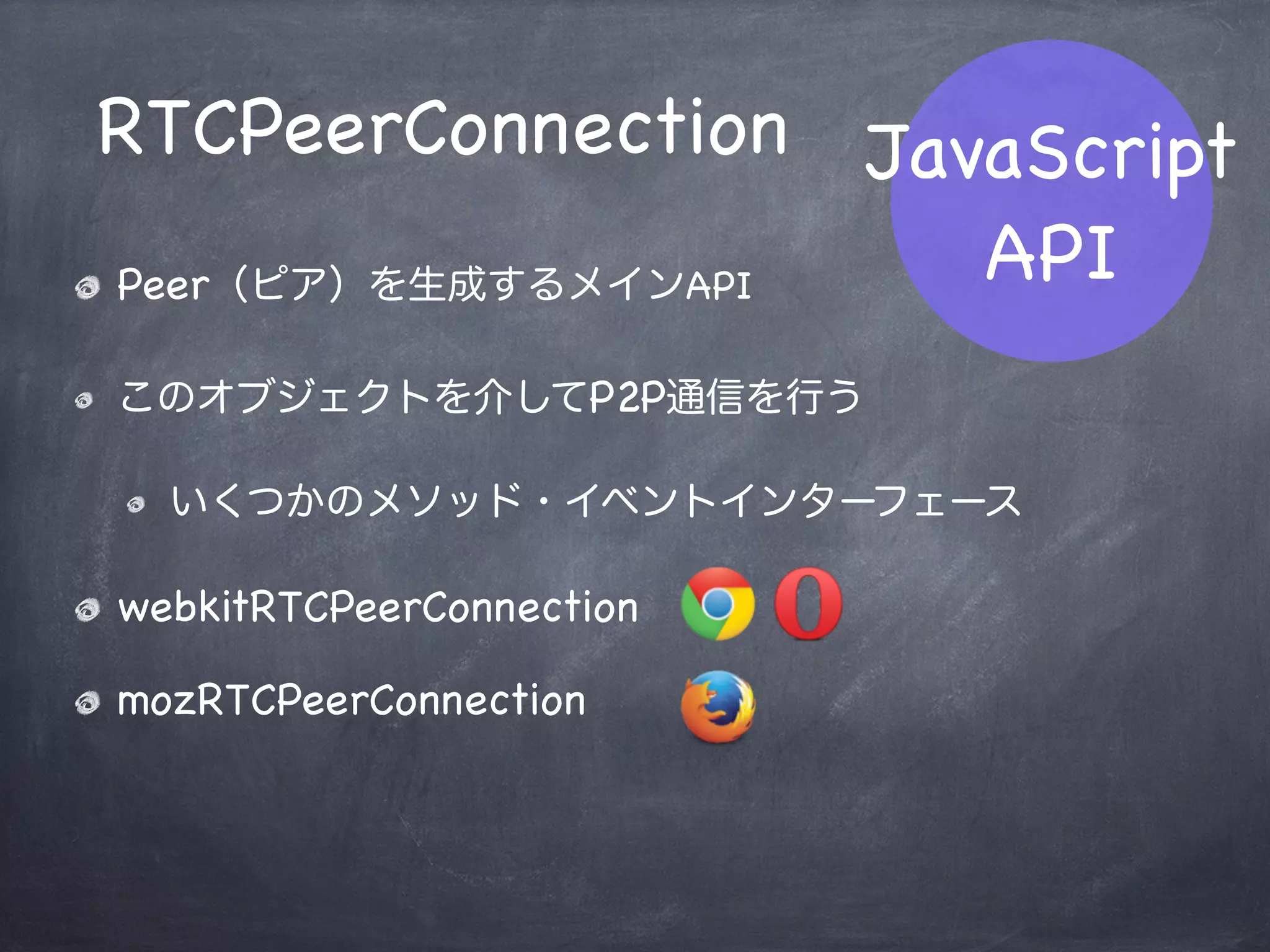 RTCPeerConnection
RTCSessionDescription
RTCIceCandidate
navigator.getUserMedia
JavaScript
API
WebRTC関連のAPIは合計3つ
Media Stream関連のAPIから1つ
 