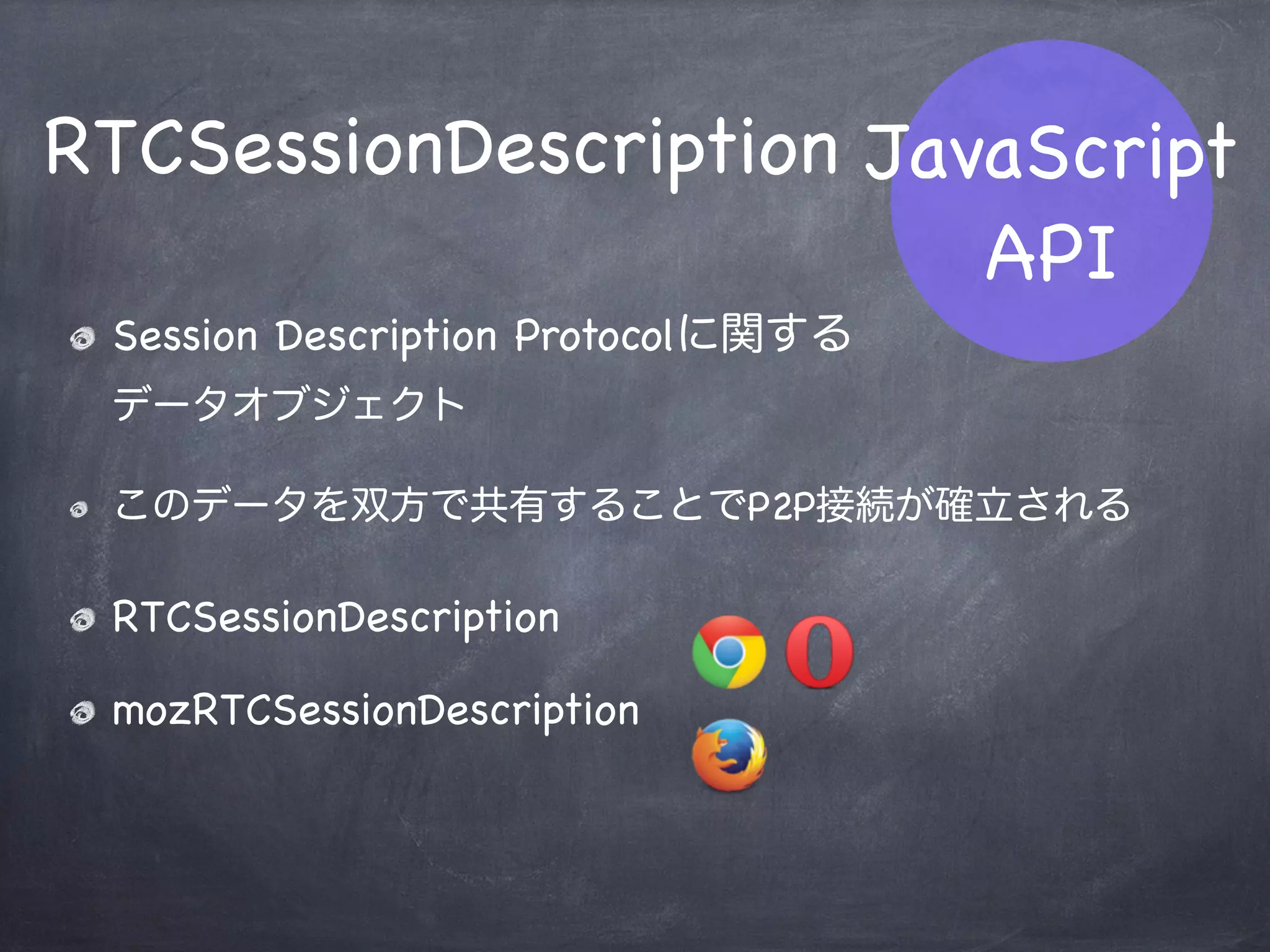 RTCPeerConnection
Peer（ピア）を生成するメインAPI
このオブジェクトを介してP2P通信を行う
いくつかのメソッド・イベントインターフェース
webkitRTCPeerConnection
mozRTCPeerConnection
JavaScript
API
 