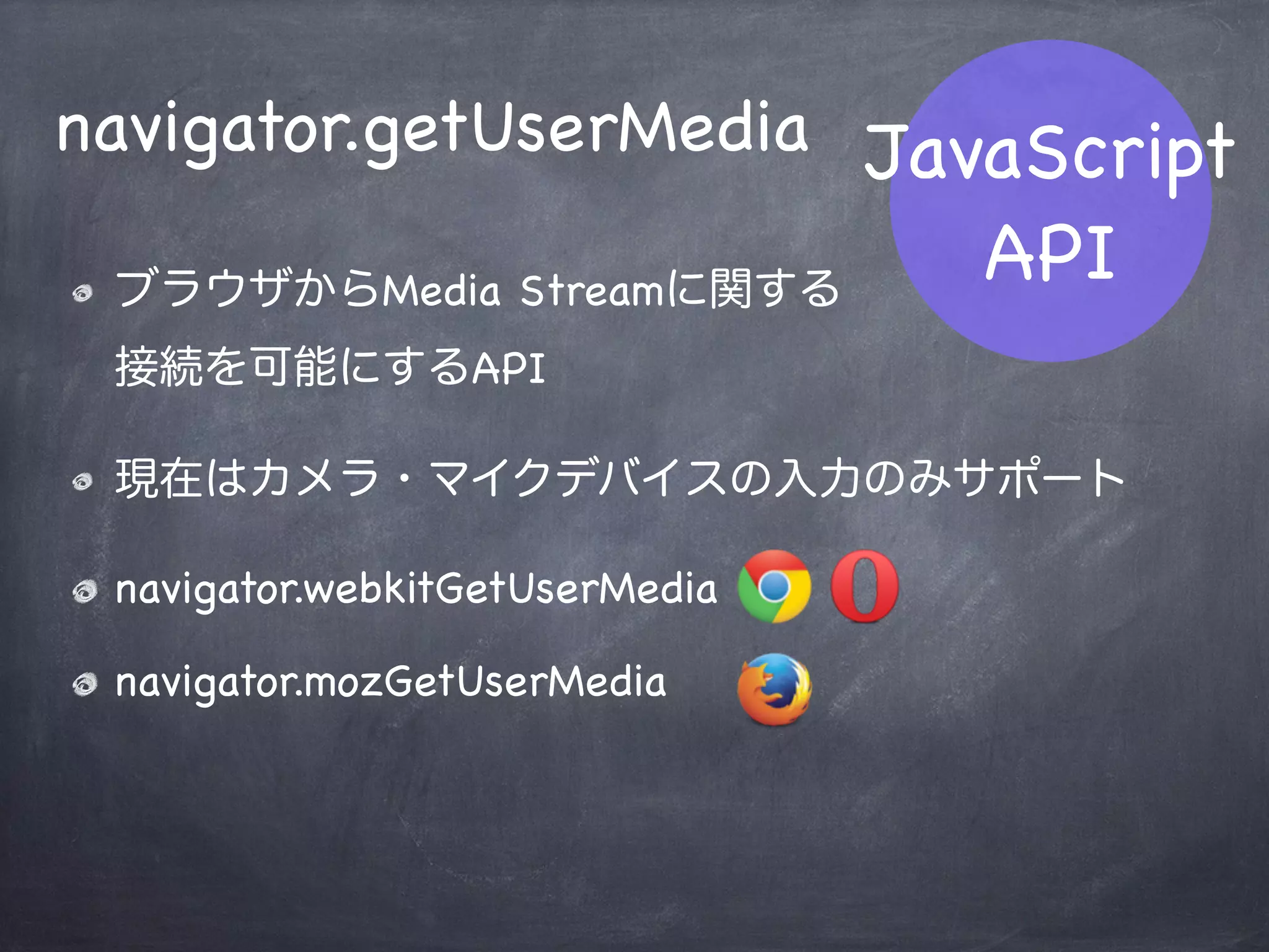 JavaScript
API
RTCIceCandidate
ICEによる接続経路候補（Candidate）
に関するオブジェクト
host / srﬂx / relay など
RTCIceCandidate
mozRTCIceCandidate
 