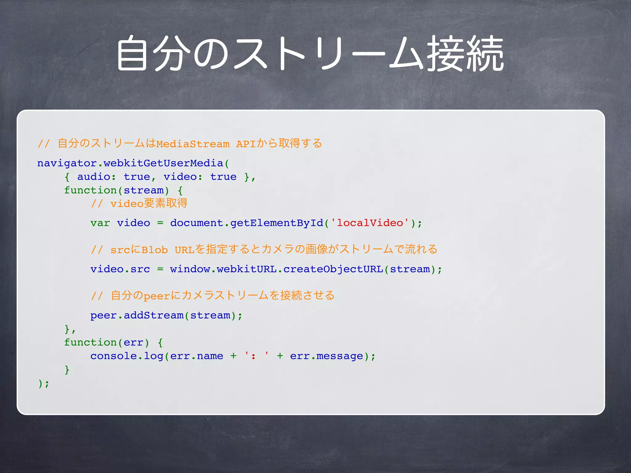 メディア接続
// メディアに関する設定
var constraint = {
audio: true,
video: true
};
navigator.webkitGetUserMedia(
    constraint,
    successCallback,
    errorCallback
);
constraint:
audio: マイクを使うかどうか
video: カメラを使うかどうか
successCallback:
メディア接続成功時のコールバック
errorCallback:
メディア接続失敗時のコールバック
 