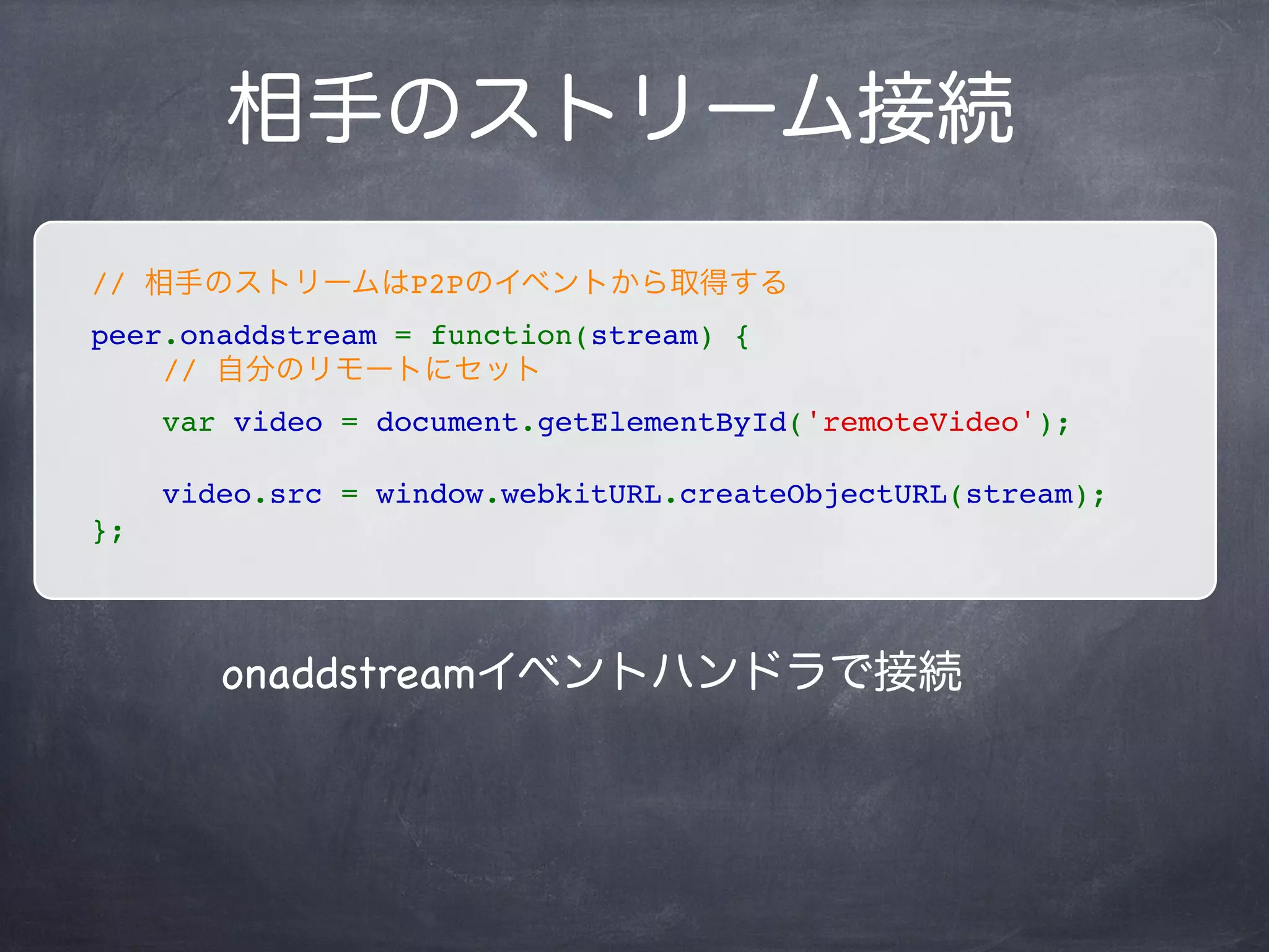 自分のストリーム接続
// 自分のストリームはMediaStream APIから取得する
navigator.webkitGetUserMedia(
    { audio: true, video: true },
    function(stream) {
        // video要素取得
        var video = document.getElementById('localVideo');
        // srcにBlob URLを指定するとカメラの画像がストリームで流れる
        video.src = window.webkitURL.createObjectURL(stream);
        // 自分のpeerにカメラストリームを接続させる
        peer.addStream(stream);
    },
    function(err) {
        console.log(err.name + ': ' + err.message);
    }
);
 